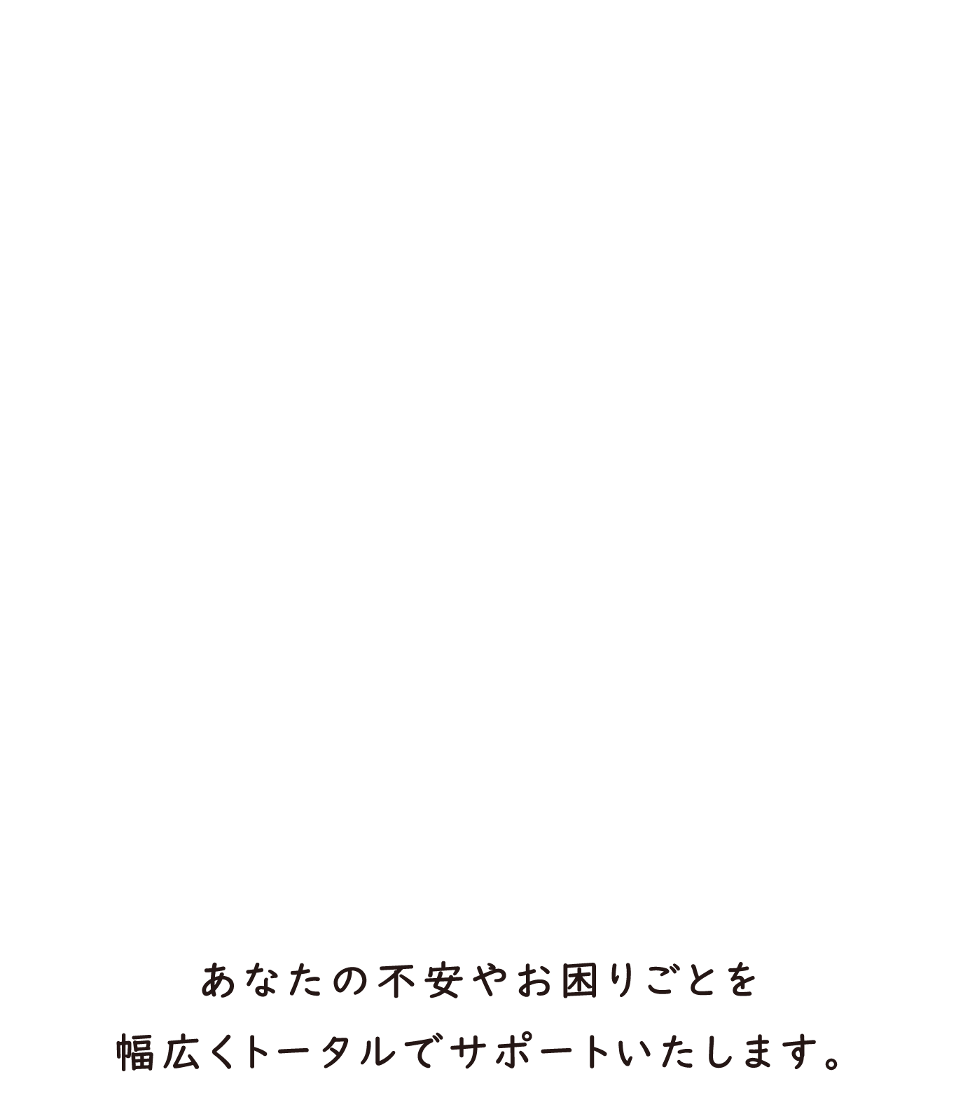 あなたの不安やお困りごとを幅広いサポートで